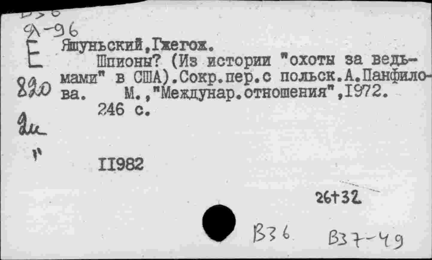 ﻿ЕЯшуньский, Гжегож.
Шпионы? (Из истории "охоты за ведь-мами" в США).Сокр.пер.с польск.А.Панфило-ва.	М./Междунар.отношения",1972.
246 с
11982
Ж52.
